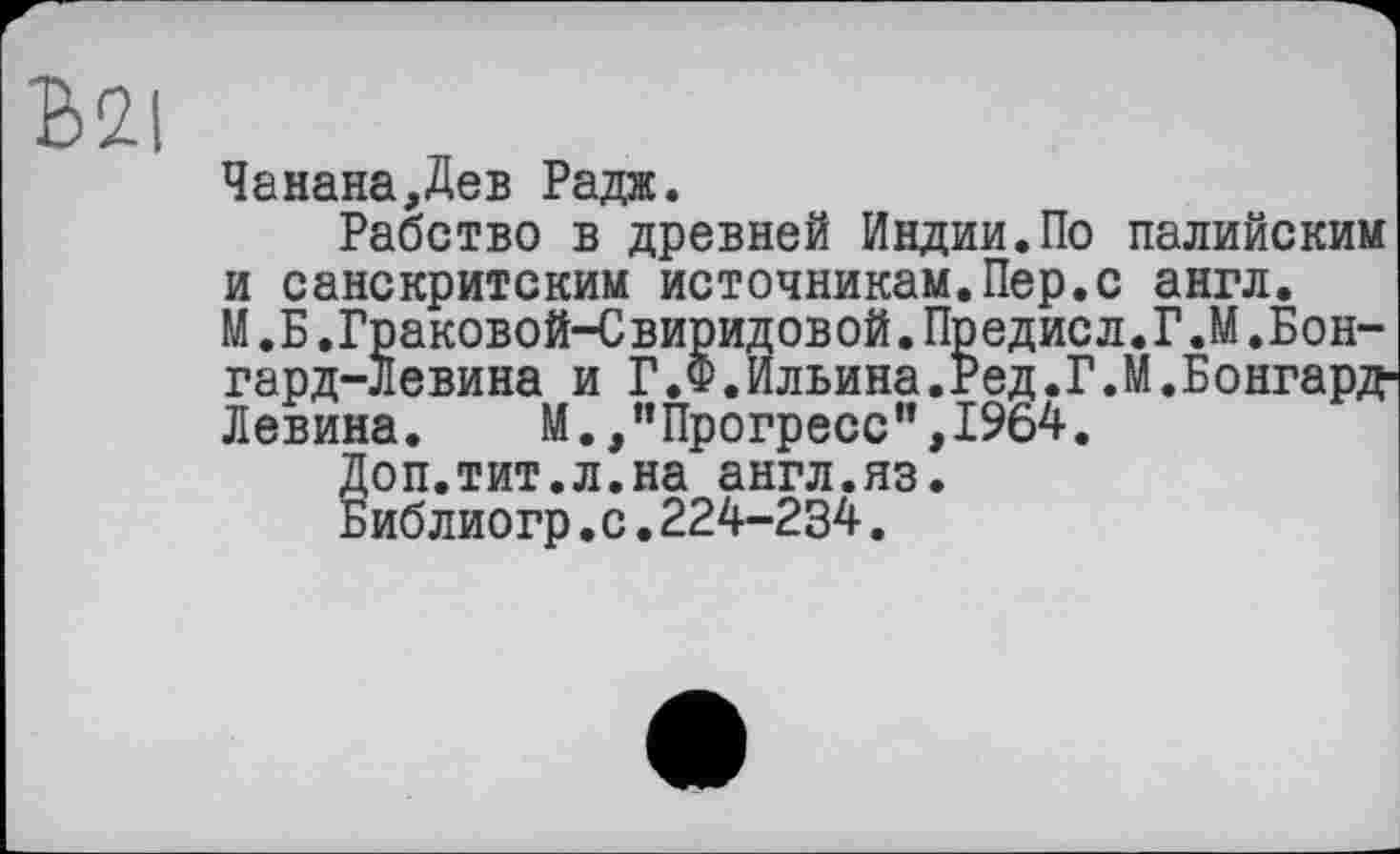 ﻿Ml
Чанана,Дев Радж.
Рабство в древней Индии.По палийским и санскритским источникам.Пер.с англ.
М .Б.Граковой-Свиридовой.Предисл.Г.М.Бон-гард-Левина и Г.Ф.Ильина.Ред.Г.М.Бонгард Левина. М.,"Прогресс",1964.
Доп.тит.л.на англ.яз.
Библиогр.с.224-234.